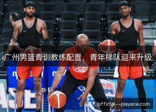 广州男篮青训教练配置，青年梯队迎来升级